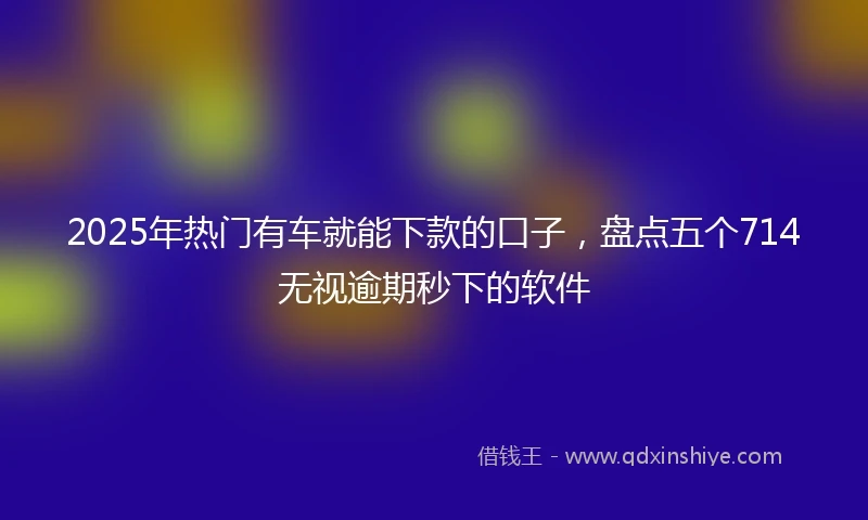 2025年热门有车就能下款的口子，盘点五个714无视逾期秒下的软件