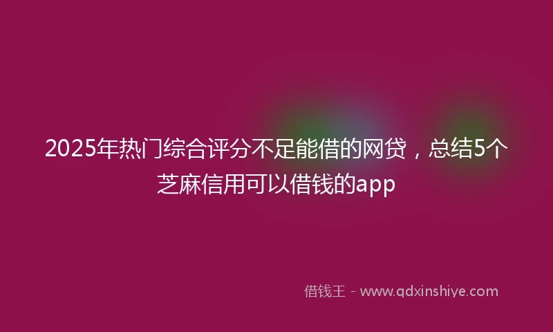 2025年热门综合评分不足能借的网贷，总结5个芝麻信用可以借钱的app
