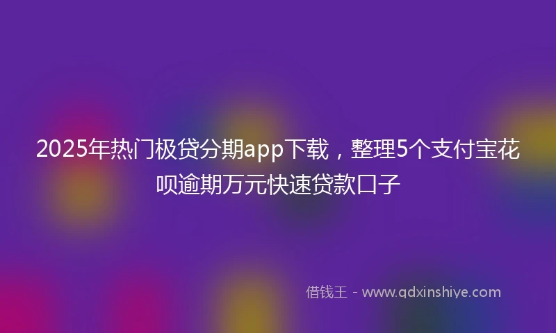 2025年热门极贷分期app下载，整理5个支付宝花呗逾期万元快速贷款口子