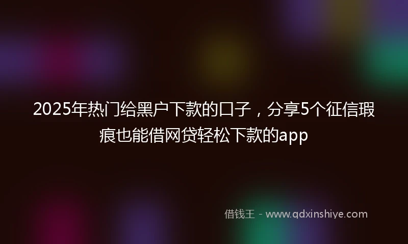 2025年热门给黑户下款的口子，分享5个征信瑕疵也能借网贷轻松下款的app