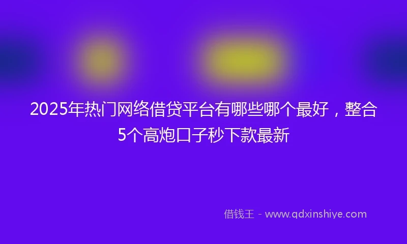 2025年热门网络借贷平台有哪些哪个最好，整合5个高炮口子秒下款最新