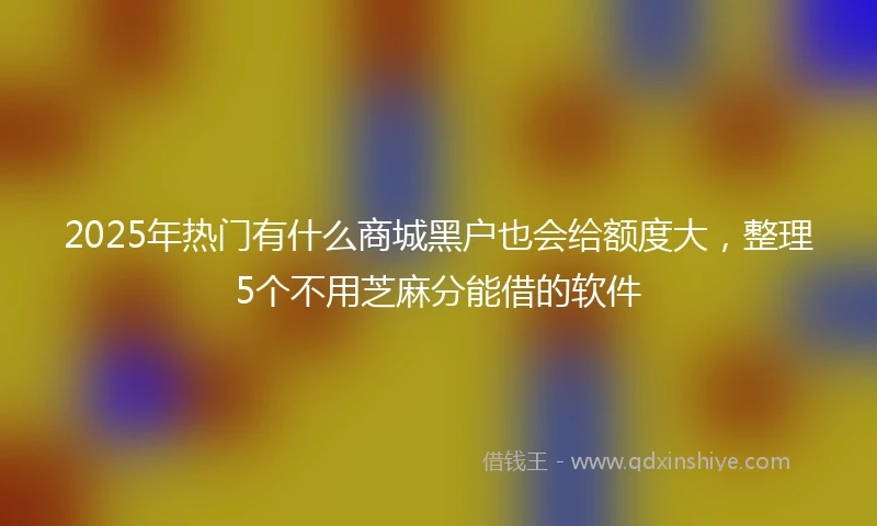 2025年热门有什么商城黑户也会给额度大，整理5个不用芝麻分能借的软件