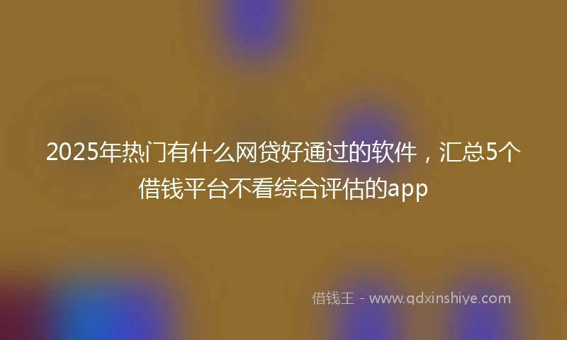2025年热门有什么网贷好通过的软件，汇总5个借钱平台不看综合评估的app