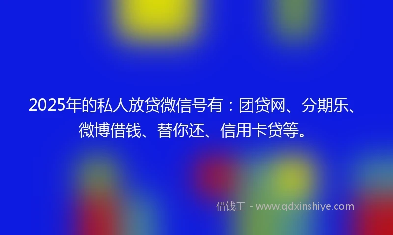2025年的私人放贷微信号有：团贷网、分期乐、微博借钱、替你还、信用卡贷等。