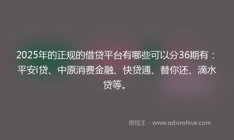 2025年的正规的借贷平台有哪些可以分36期有：平安i贷、中原消费金融、快贷通、替你还、滴水贷等。