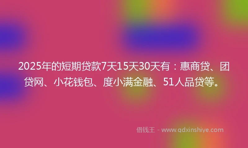 2025年的短期贷款7天15天30天有：惠商贷、团贷网、小花钱包、度小满金融、51人品贷等。