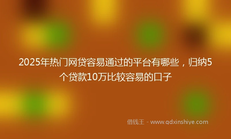 2025年热门网贷容易通过的平台有哪些，归纳5个贷款10万比较容易的口子