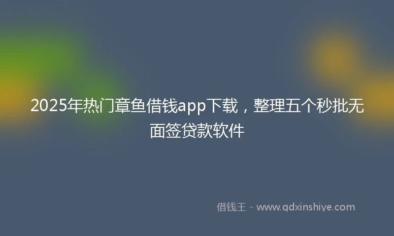 2025年热门章鱼借钱app下载，整理五个秒批无面签贷款软件