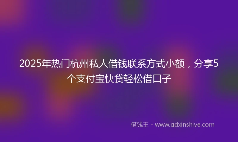 2025年热门杭州私人借钱联系方式小额，分享5个支付宝快贷轻松借口子