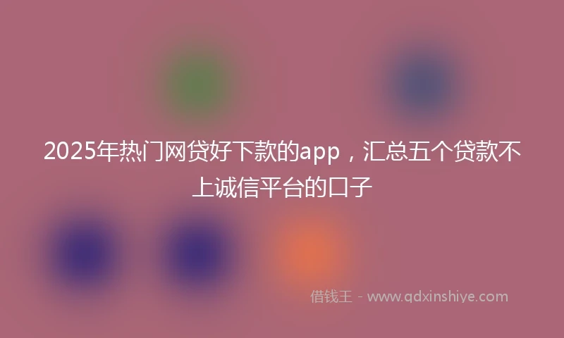 2025年热门网贷好下款的app，汇总五个贷款不上诚信平台的口子