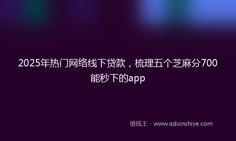 2025年热门网络线下贷款，梳理五个芝麻分700能秒下的app