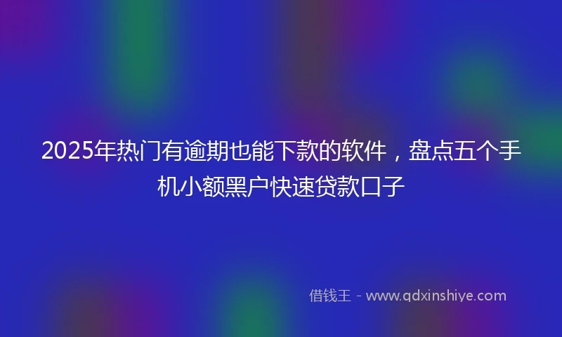 2025年热门有逾期也能下款的软件，盘点五个手机小额黑户快速贷款口子