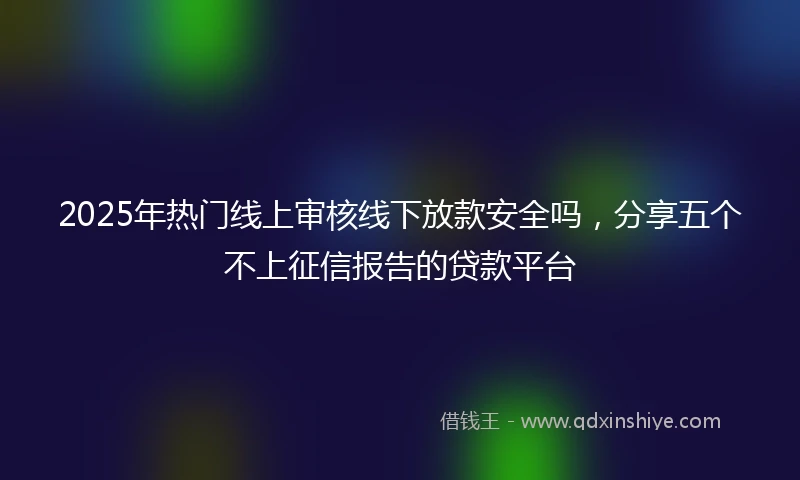 2025年热门线上审核线下放款安全吗，分享五个不上征信报告的贷款平台