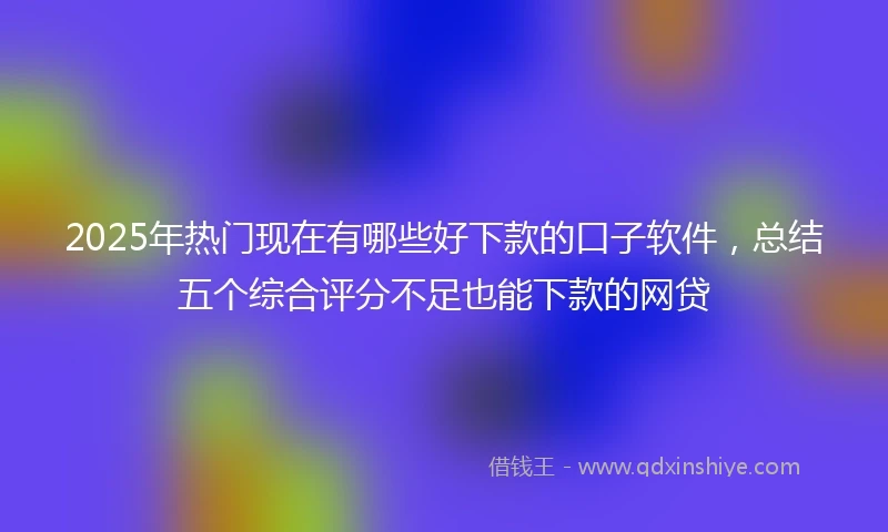 2025年热门现在有哪些好下款的口子软件，总结五个综合评分不足也能下款的网贷