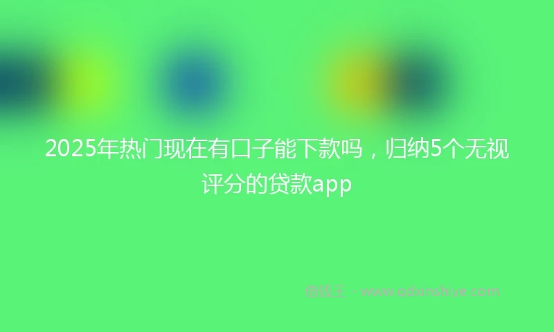 2025年热门现在有口子能下款吗，归纳5个无视评分的贷款app