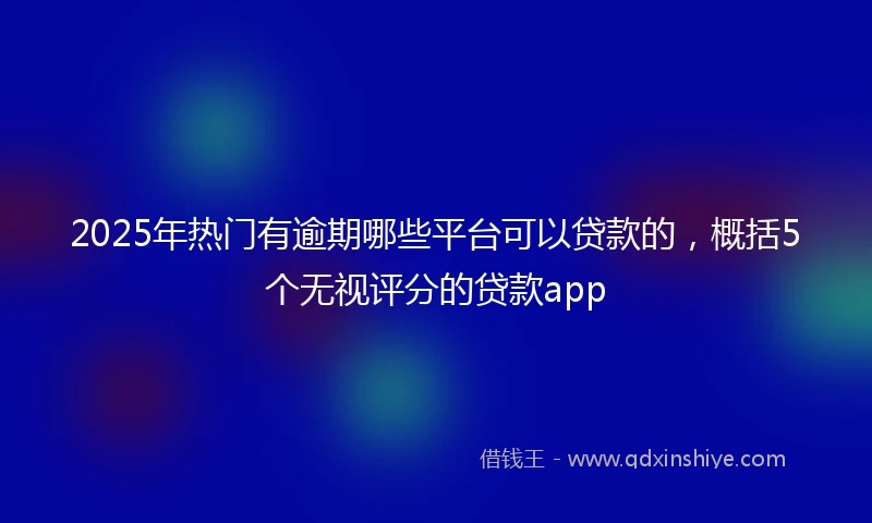 2025年热门有逾期哪些平台可以贷款的，概括5个无视评分的贷款app