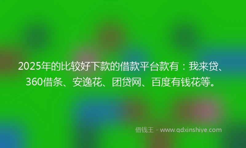 2025年的比较好下款的借款平台款有：我来贷、360借条、安逸花、团贷网、百度有钱花等。