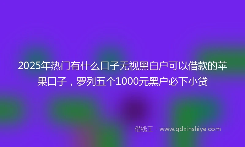 2025年热门有什么口子无视黑白户可以借款的苹果口子，罗列五个1000元黑户必下小贷