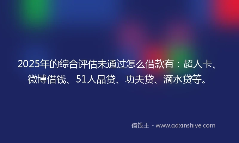 2025年的综合评估未通过怎么借款有：超人卡、微博借钱、51人品贷、功夫贷、滴水贷等。