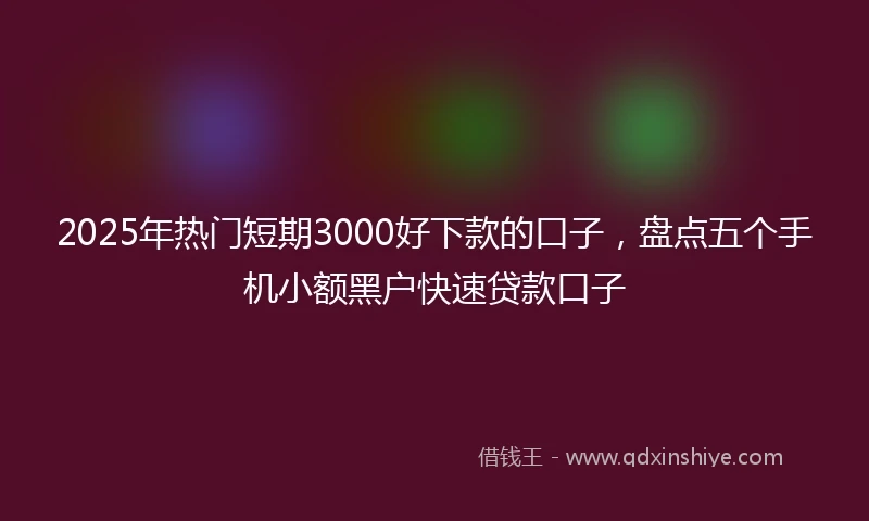2025年热门短期3000好下款的口子，盘点五个手机小额黑户快速贷款口子