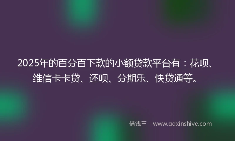 2025年的百分百下款的小额贷款平台有：花呗、维信卡卡贷、还呗、分期乐、快贷通等。