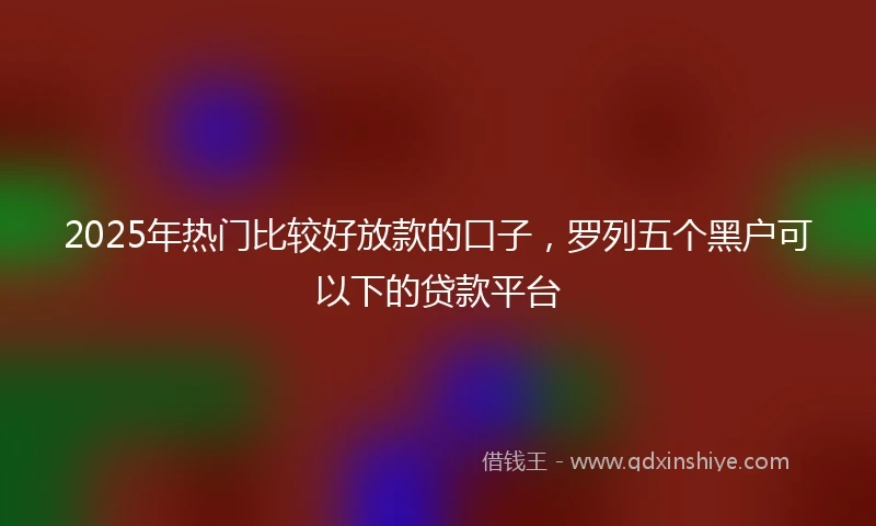 2025年热门比较好放款的口子，罗列五个黑户可以下的贷款平台