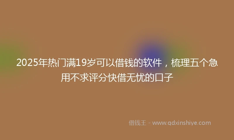 2025年热门满19岁可以借钱的软件，梳理五个急用不求评分快借无忧的口子