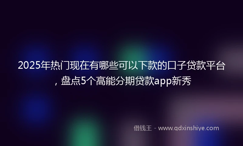 2025年热门现在有哪些可以下款的口子贷款平台，盘点5个高能分期贷款app新秀
