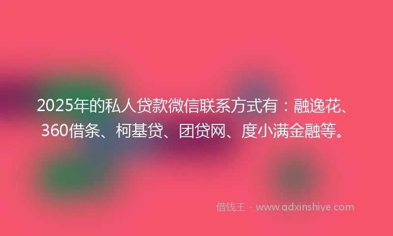 2025年的私人贷款微信联系方式有：融逸花、360借条、柯基贷、团贷网、度小满金融等。
