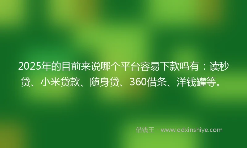 2025年的目前来说哪个平台容易下款吗有：读秒贷、小米贷款、随身贷、360借条、洋钱罐等。