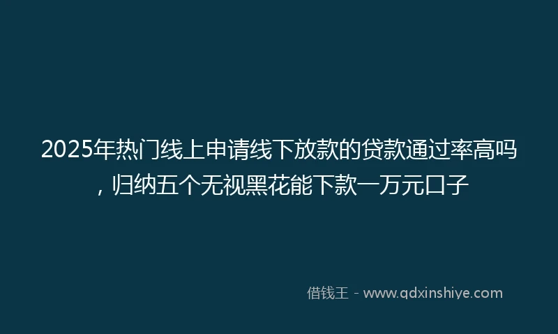2025年热门线上申请线下放款的贷款通过率高吗，归纳五个无视黑花能下款一万元口子