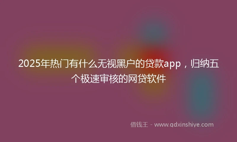 2025年热门有什么无视黑户的贷款app，归纳五个极速审核的网贷软件