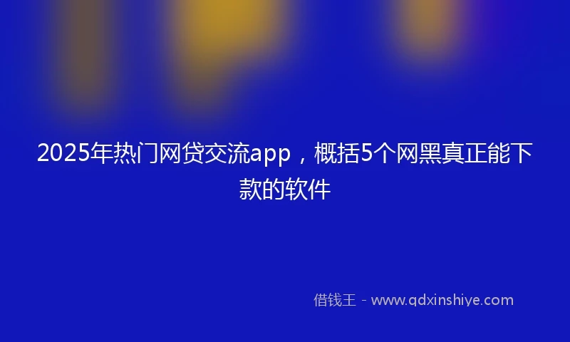 2025年热门网贷交流app，概括5个网黑真正能下款的软件