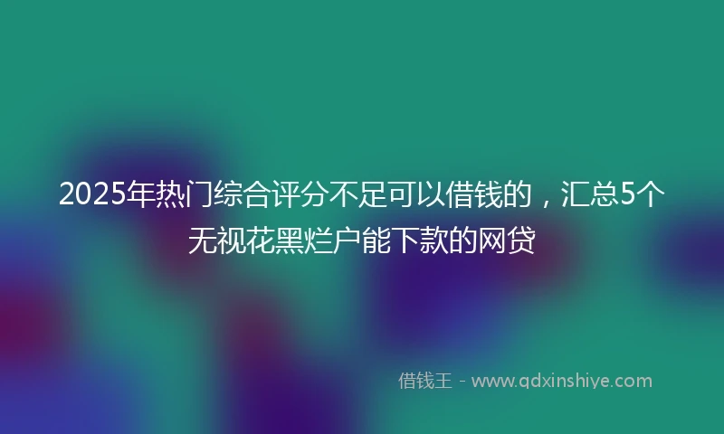 2025年热门综合评分不足可以借钱的，汇总5个无视花黑烂户能下款的网贷