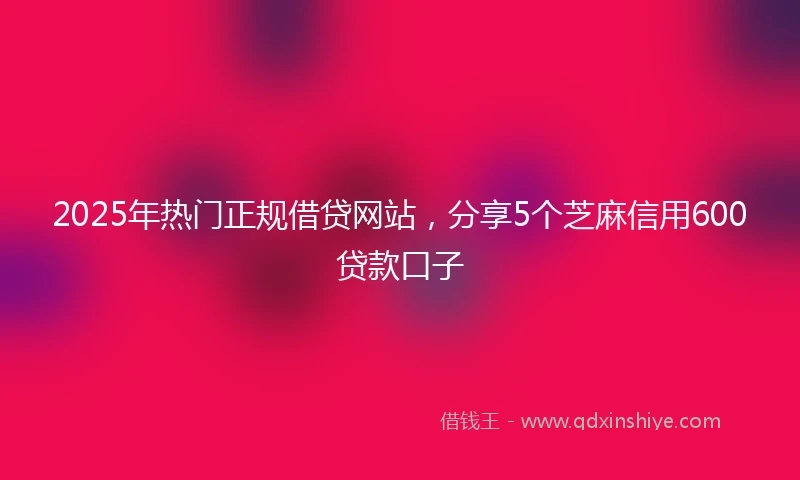2025年热门正规借贷网站，分享5个芝麻信用600贷款口子