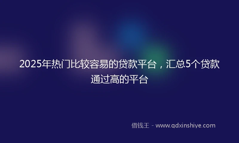 2025年热门比较容易的贷款平台，汇总5个贷款通过高的平台