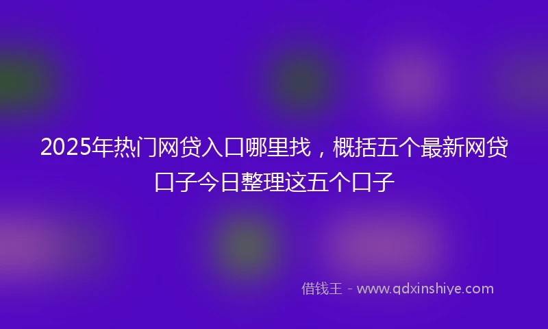 2025年热门网贷入口哪里找，概括五个最新网贷口子今日整理这五个口子