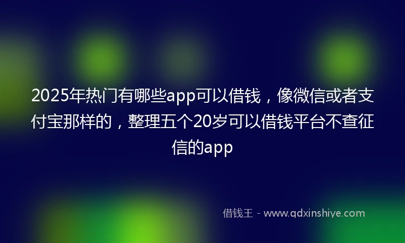 2025年热门有哪些app可以借钱，像微信或者支付宝那样的，整理五个20岁可以借钱平台不查征信的app