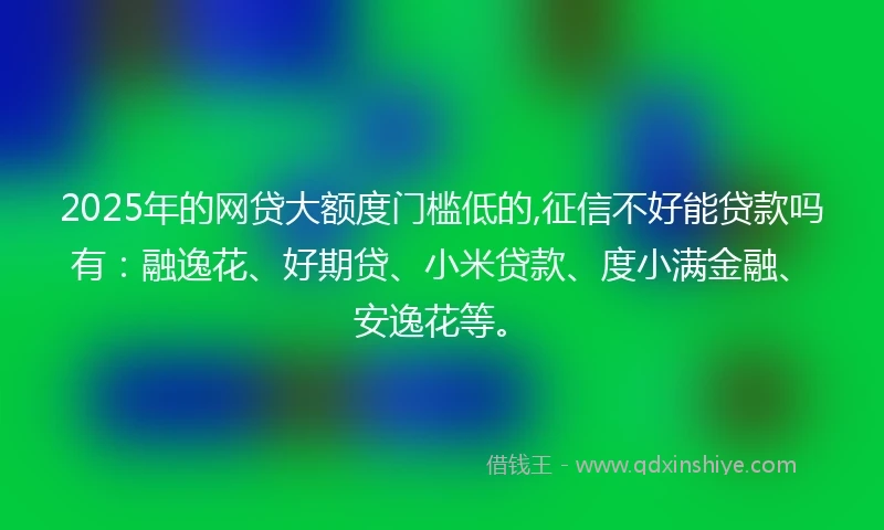 2025年的网贷大额度门槛低的,征信不好能贷款吗有：融逸花、好期贷、小米贷款、度小满金融、安逸花等。
