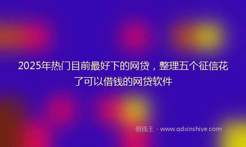 2025年热门目前最好下的网贷，整理五个征信花了可以借钱的网贷软件