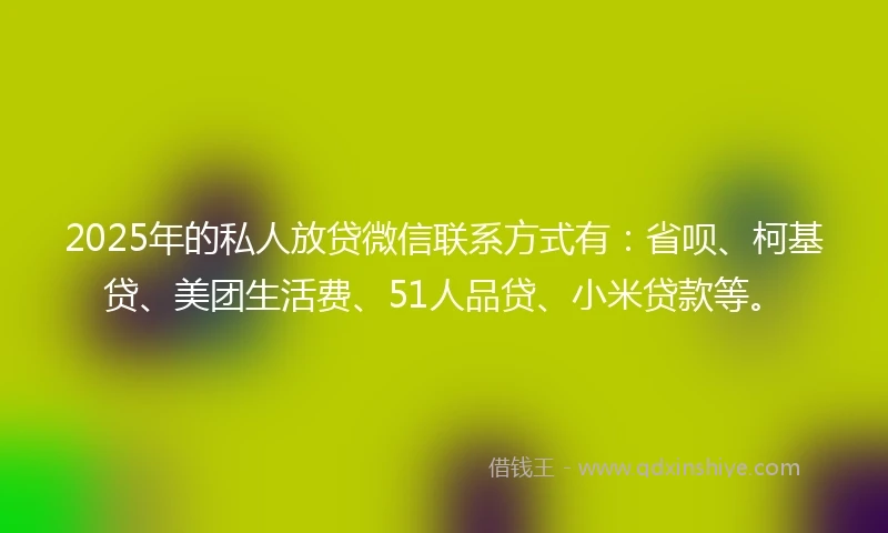 2025年的私人放贷微信联系方式有：省呗、柯基贷、美团生活费、51人品贷、小米贷款等。