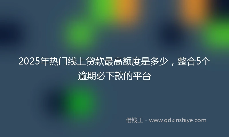 2025年热门线上贷款最高额度是多少，整合5个逾期必下款的平台