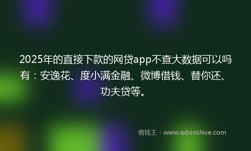 2025年的直接下款的网贷app不查大数据可以吗有：安逸花、度小满金融、微博借钱、替你还、功夫贷等。