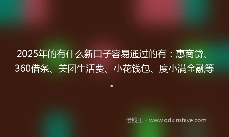 2025年的有什么新口子容易通过的有：惠商贷、360借条、美团生活费、小花钱包、度小满金融等。