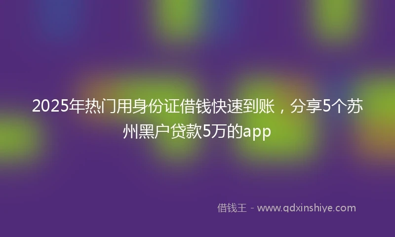 2025年热门用身份证借钱快速到账，分享5个苏州黑户贷款5万的app