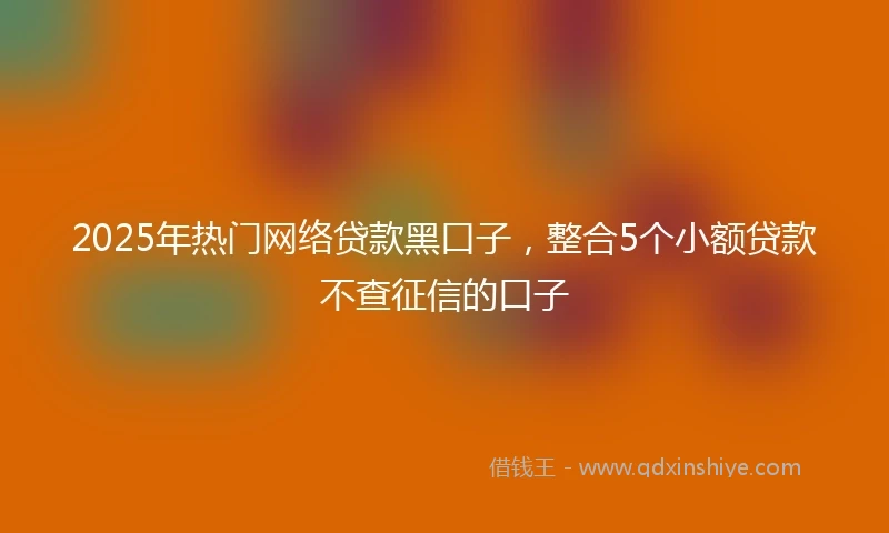 2025年热门网络贷款黑口子，整合5个小额贷款不查征信的口子