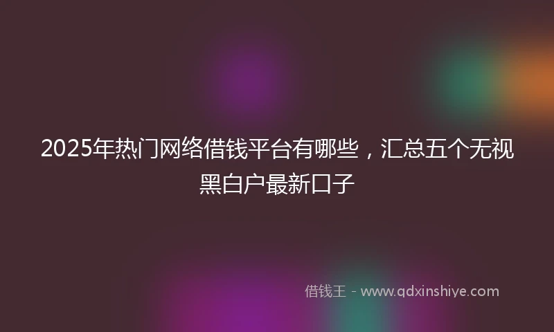 2025年热门网络借钱平台有哪些，汇总五个无视黑白户最新口子
