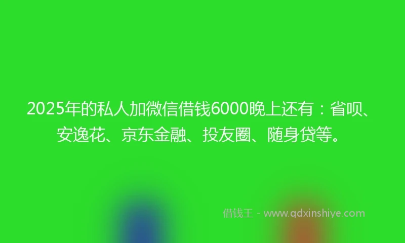 2025年的私人加微信借钱6000晚上还有：省呗、安逸花、京东金融、投友圈、随身贷等。