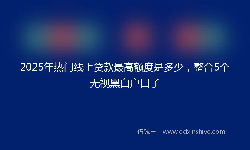 2025年热门线上贷款最高额度是多少，整合5个无视黑白户口子