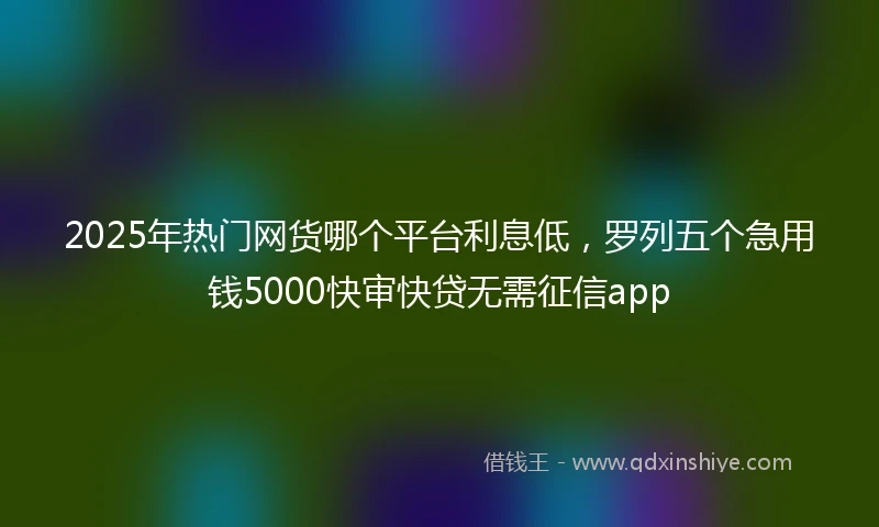 2025年热门网货哪个平台利息低，罗列五个急用钱5000快审快贷无需征信app
